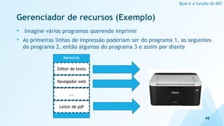 Gerenciador de recursos (Exemplo)
• Imagine vários programas querendo imprimir
• As primeiras linhas de impressão poderiam ser do programa 1, as seguintes
do programa 2, então algumas do programa 3 e assim por diante
46
Qual é a função do SO?
Memória
Editor de texto
Navegador web
...
Leitor de pdf
 