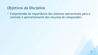 Objetivos da Disciplina
• Compreensão da importância dos sistemas operacionais para o
controle e aproveitamento dos recursos do computador;
4
 