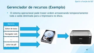 Gerenciador de recursos (Exemplo)
• O sistema operacional pode trazer ordem armazenando temporariamente
toda a saída destinada para a impressora no disco.
47
Qual é a função do SO?
Memória
Editor de texto
Navegador web
...
Leitor de pdf
 