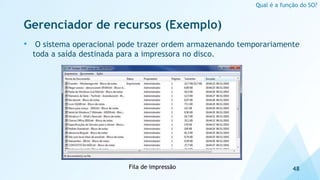 Gerenciador de recursos (Exemplo)
• O sistema operacional pode trazer ordem armazenando temporariamente
toda a saída destinada para a impressora no disco.
48
Qual é a função do SO?
Fila de impressão
 