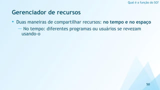 Gerenciador de recursos
• Duas maneiras de compartilhar recursos: no tempo e no espaço
— No tempo: diferentes programas ou usuários se revezam
usando-o
50
Qual é a função do SO?
 