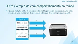 Outro exemplo de com compartilhamento no tempo
• Quando múltiplas saídas de impressão estão na fila para serem impressas em uma única
impressora, uma decisão tem de ser tomada sobre qual deve ser impressa em seguida
53
Qual é a função do SO?
Memória
Editor de texto
Navegador web
...
Leitor de pdf
1º
2º
3º
 