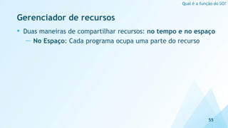 Gerenciador de recursos
• Duas maneiras de compartilhar recursos: no tempo e no espaço
— No Espaço: Cada programa ocupa uma parte do recurso
55
Qual é a função do SO?
 