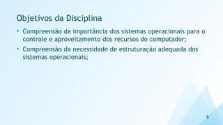 Objetivos da Disciplina
• Compreensão da importância dos sistemas operacionais para o
controle e aproveitamento dos recursos do computador;
• Compreensão da necessidade de estruturação adequada dos
sistemas operacionais;
5
 