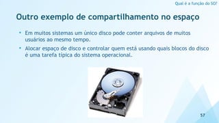 Outro exemplo de compartilhamento no espaço
57
Qual é a função do SO?
• Em muitos sistemas um único disco pode conter arquivos de muitos
usuários ao mesmo tempo.
• Alocar espaço de disco e controlar quem está usando quais blocos do disco
é uma tarefa típica do sistema operacional.
 