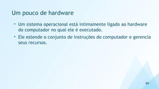 Um pouco de hardware
59
• Um sistema operacional está intimamente ligado ao hardware
do computador no qual ele é executado.
• Ele estende o conjunto de instruções do computador e gerencia
seus recursos.
 