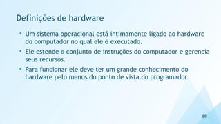 Definições de hardware
60
• Um sistema operacional está intimamente ligado ao hardware
do computador no qual ele é executado.
• Ele estende o conjunto de instruções do computador e gerencia
seus recursos.
• Para funcionar ele deve ter um grande conhecimento do
hardware pelo menos do ponto de vista do programador
 