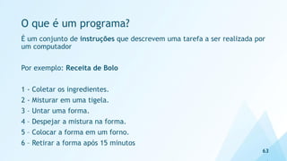 O que é um programa?
É um conjunto de instruções que descrevem uma tarefa a ser realizada por
um computador
Por exemplo: Receita de Bolo
1 - Coletar os ingredientes.
2 - Misturar em uma tigela.
3 – Untar uma forma.
4 – Despejar a mistura na forma.
5 – Colocar a forma em um forno.
6 – Retirar a forma após 15 minutos
63
 