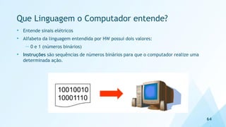 Que Linguagem o Computador entende?
• Entende sinais elétricos
• Alfabeto da linguagem entendida por HW possui dois valores:
— 0 e 1 (números binários)
• Instruções são sequências de números binários para que o computador realize uma
determinada ação.
64
 