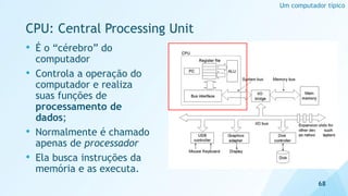 • É o “cérebro” do
computador
• Controla a operação do
computador e realiza
suas funções de
processamento de
dados;
• Normalmente é chamado
apenas de processador
• Ela busca instruções da
memória e as executa.
CPU: Central Processing Unit
68
Um computador típico
 