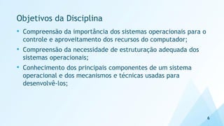 Objetivos da Disciplina
• Compreensão da importância dos sistemas operacionais para o
controle e aproveitamento dos recursos do computador;
• Compreensão da necessidade de estruturação adequada dos
sistemas operacionais;
• Conhecimento dos principais componentes de um sistema
operacional e dos mecanismos e técnicas usadas para
desenvolvê-los;
6
 