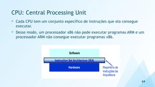 CPU: Central Processing Unit
• Cada CPU tem um conjunto específico de instruções que ela consegue
executar.
• Desse modo, um processador x86 não pode executar programas ARM e um
processador ARM não consegue executar programas x86.
69
 