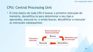 • O ciclo básico de toda CPU é buscar a primeira instrução da
memória, decodifica-la para determinar o seu tipo e
operandos, executá-la, e então buscar, decodificar e executar
as instruções subsequentes
CPU: Central Processing Unit
71
Um computador típico
 