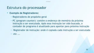 Estrutura do processador
• Exemplo de Registradores:
—Registradores de propósito geral
—PC (program counter): contém o endereço de memória da próxima
instrução a ser executada. Após essa instrução ter sido buscada, o
contador de programa é atualizado para apontar para próxima instrução
— Registrador de instrução: onde é copiada cada instrução a ser executada
— etc ...
77
Introdução
 