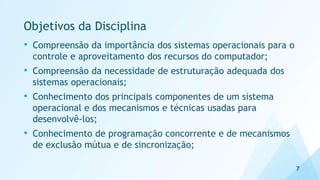 Objetivos da Disciplina
• Compreensão da importância dos sistemas operacionais para o
controle e aproveitamento dos recursos do computador;
• Compreensão da necessidade de estruturação adequada dos
sistemas operacionais;
• Conhecimento dos principais componentes de um sistema
operacional e dos mecanismos e técnicas usadas para
desenvolvê-los;
• Conhecimento de programação concorrente e de mecanismos
de exclusão mútua e de sincronização;
7
 