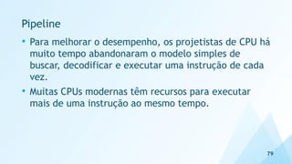 Pipeline
• Para melhorar o desempenho, os projetistas de CPU há
muito tempo abandonaram o modelo simples de
buscar, decodificar e executar uma instrução de cada
vez.
• Muitas CPUs modernas têm recursos para executar
mais de uma instrução ao mesmo tempo.
79
 