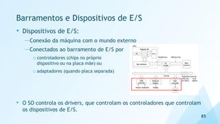Barramentos e Dispositivos de E/S
• Dispositivos de E/S:
—Conexão da máquina com o mundo externo
—Conectados ao barramento de E/S por
o controladores (chips no próprio
dispositivo ou na placa mãe) ou
o adaptadores (quando placa separada)
• O SO controla os drivers, que controlam os controladores que controlam
os dispositivos de E/S.
85
 
