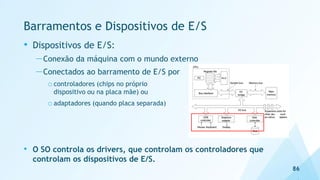 Barramentos e Dispositivos de E/S
• Dispositivos de E/S:
—Conexão da máquina com o mundo externo
—Conectados ao barramento de E/S por
o controladores (chips no próprio
dispositivo ou na placa mãe) ou
o adaptadores (quando placa separada)
• O SO controla os drivers, que controlam os controladores que
controlam os dispositivos de E/S.
86
 