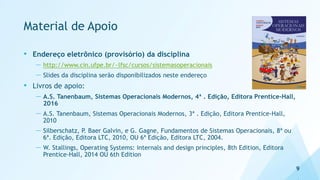 Material de Apoio
• Endereço eletrônico (provisório) da disciplina
— http://www.cin.ufpe.br/~lfsc/cursos/sistemasoperacionais
— Slides da disciplina serão disponibilizados neste endereço
• Livros de apoio:
— A.S. Tanenbaum, Sistemas Operacionais Modernos, 4ª . Edição, Editora Prentice-Hall,
2016
— A.S. Tanenbaum, Sistemas Operacionais Modernos, 3ª . Edição, Editora Prentice-Hall,
2010
— Silberschatz, P. Baer Galvin, e G. Gagne, Fundamentos de Sistemas Operacionais, 8ª ou
6ª. Edição, Editora LTC, 2010, OU 6ª Edição, Editora LTC, 2004.
— W. Stallings, Operating Systems: internals and design principles, 8th Edition, Editora
Prentice-Hall, 2014 OU 6th Edition
9
 