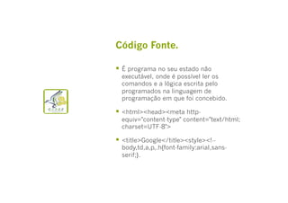 Código Fonte.
  É programa no seu estado não

executável, onde é possível ler os
comandos e a lógica escrita pelo
programados na linguagem de
programação em que foi concebido.

  <html><head><meta http-

equiv="content-type" content="text/html;
charset=UTF-8">

  <title>Google</title><style><!--

body,td,a,p,.h{font-family:arial,sansserif;}.

 
