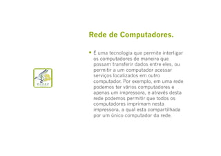 Rede de Computadores.
  É uma tecnologia que permite interligar

os computadores de maneira que
possam transferir dados entre eles, ou
permitir a um computador acessar
serviços localizados em outro
computador. Por exemplo, em uma rede
podemos ter vários computadores e
apenas um impressora, e através desta
rede podemos permitir que todos os
computadores imprimam nesta
impressora, a qual esta compartilhada
por um único computador da rede.

 