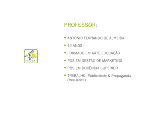 PROFESSOR:
  ANTONIO FERNANDO DE ALMEIDA
  52 ANOS
  FORMADO EM ARTE EDUCAÇÃO
  PÓS EM GESTÃO DE MARKETING
  PÓS EM DOCÊNCIA SUPERIOR
  TRABALHO: Publicidade & Propaganda
(free-lance)

 