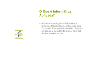O Que é Informática
Aplicada?
  Histórico e evolução da Informática.

Sistemas Operacionais, Aplicativos para
Escritório, Processador de texto, Planilha
Eletrônica e Gerador de Slides. Internet.
Mídias e redes sociais.

 