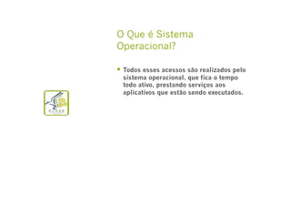 O Que é Sistema
Operacional?
  Todos esses acessos são realizados pelo
sistema operacional, que fica o tempo
todo ativo, prestando serviços aos
aplicativos que estão sendo executados.

 