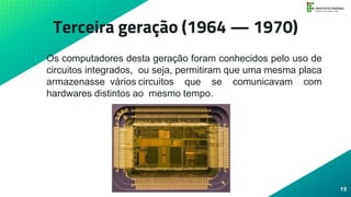 Terceira geração (1964 — 1970)
• Os computadores desta geração foram conhecidos pelo uso de
circuitos integrados, ou seja, permitiram que uma mesma placa
armazenasse vários circuitos que se comunicavam com
hardwares distintos ao mesmo tempo.
13
 
