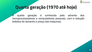 Quarta geração (1970 até hoje)
• A quarta geração é conhecida pelo advento dos
microprocessadores e computadores pessoais, com a redução
drástica do tamanho e preço das máquinas
16
 