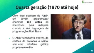 Quarta geração (1970 até hoje)
• Com todo sucesso do Altair,
um jovem programador
chamado Bill Gates se
interessou pela máquina
criando a sua linguagem de
programação Altair Basic.
• O Altair funcionava através de
cartões de entradas e saída,
sem uma interface gráfica
propriamente dita.
18
 