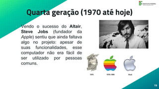 Quarta geração (1970 até hoje)
• Vendo o sucesso do Altair,
Steve Jobs (fundador da
Apple) sentiu que ainda faltava
algo no projeto: apesar de
suas funcionalidades, esse
computador não era fácil de
ser utilizado por pessoas
comuns.
19
 
