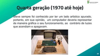 Quarta geração (1970 até hoje)
• Steve sempre foi conhecido por ter um lado artistico apurado,
portanto, em sua opinião, um computador deveria representar
de maneira gráfica o seu funcionamento, ao contrário de luzes
que acendiam e apagavam.
20
 