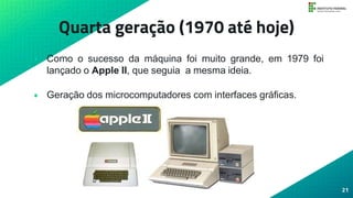 Quarta geração (1970 até hoje)
• Como o sucesso da máquina foi muito grande, em 1979 foi
lançado o Apple II, que seguia a mesma ideia.
• Geração dos microcomputadores com interfaces gráficas.
21
 