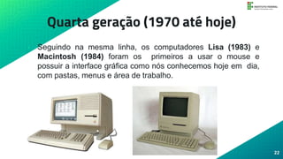 Quarta geração (1970 até hoje)
• Seguindo na mesma linha, os computadores Lisa (1983) e
Macintosh (1984) foram os primeiros a usar o mouse e
possuir a interface gráfica como nós conhecemos hoje em dia,
com pastas, menus e área de trabalho.
22
 