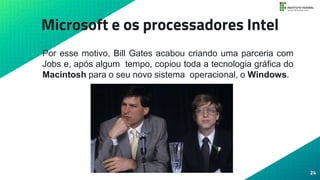 Microsoft e os processadores Intel
• Por esse motivo, Bill Gates acabou criando uma parceria com
Jobs e, após algum tempo, copiou toda a tecnologia gráfica do
Macintosh para o seu novo sistema operacional, o Windows.
24
 
