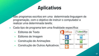 Aplicativos
• São programas escritos em uma determinada linguagem de
programação, com o objetivo de instruir o computador a
realizar uma determinada tarefa;
• Cada tipo de programa tem uma finalidade específica:
• Editores de Texto
• Editores de Imagem
• Construção de Animações
• Construção de Outros Aplicativos
27
 