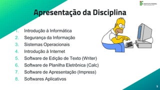 Apresentação da Disciplina
1. Introdução à Informática
2. Segurança da Informação
3. Sistemas Operacionais
4. Introdução à Internet
5. Software de Edição de Texto (Writer)
6. Software de Planilha Eletrônica (Calc)
7. Software de Apresentação (Impress)
8. Softwares Aplicativos
5
 