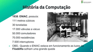 História da Computação
• 1938: ENIAC, possuía:
111 metros cúbicos
30 toneladas
17.000 válvulas a vácuo
50.000 comutadores
70.000 resistências
7.500 interruptores
• OBS.: Quando o ENIAC estava em funcionamento as luzes da
Filadélfia sofriam uma grande queda 8
 