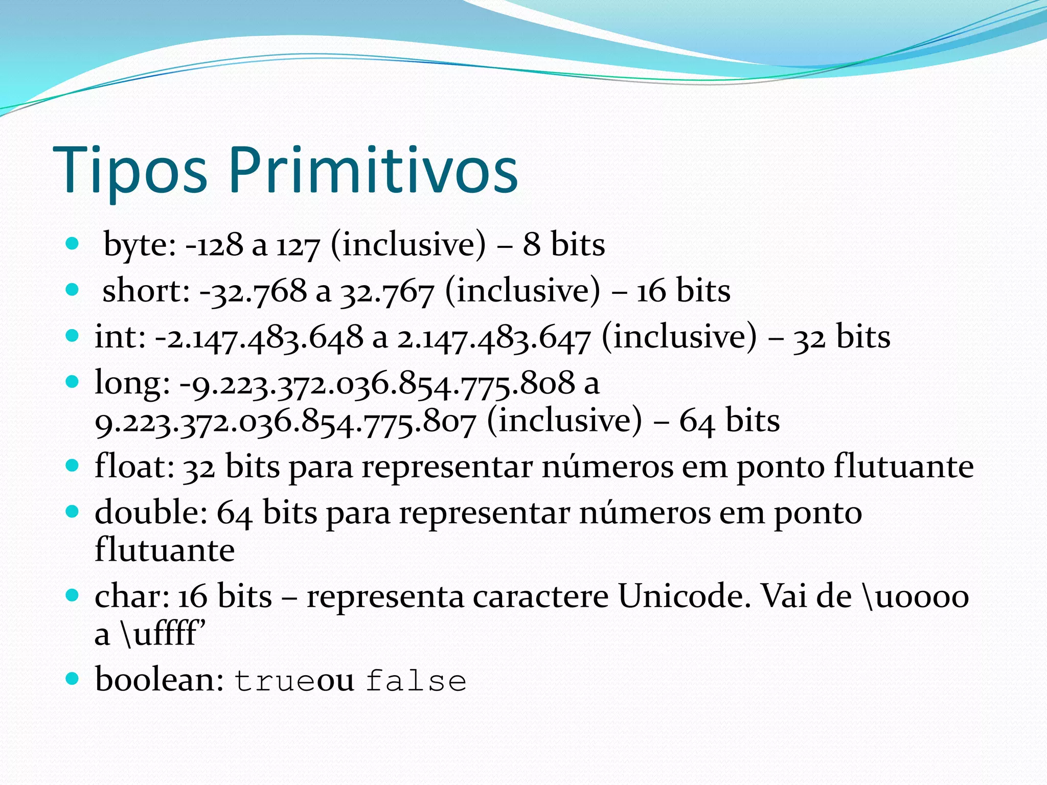 Tipos Primitivos byte: -128 a 127 (inclusive) – 8 bits short: -32.768 a 32.767 (inclusive) – 16 bitsint: -2.147.483.648 a 2.147.483.647 (inclusive) – 32 bits long: -9.223.372.036.854.775.808 a 9.223.372.036.854.775.807 (inclusive) – 64 bitsfloat: 32 bits para representar números em ponto flutuante double: 64 bits para representar números em ponto flutuantechar: 16 bits – representa caractere Unicode. Vai de \u0000 a \uffff’boolean: trueou false