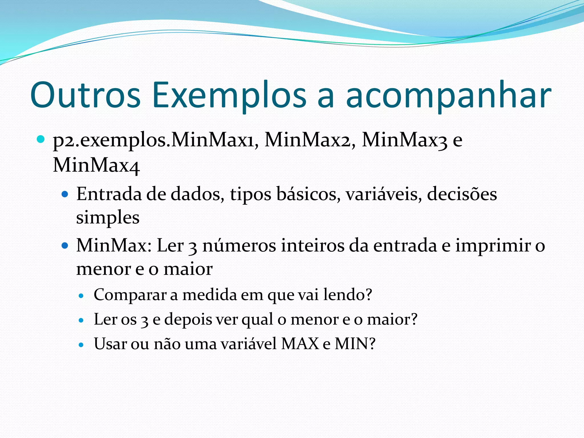 Outros Exemplos a acompanharp2.exemplos.MinMax1, MinMax2, MinMax3 e MinMax4Entrada de dados, tipos básicos, variáveis, decisões simplesMinMax: Ler 3 números inteiros da entrada e imprimir o menor e o maiorComparar a medida em que vai lendo?Ler os 3 e depois ver qual o menor e o maior?Usar ou não uma variável MAX e MIN?
