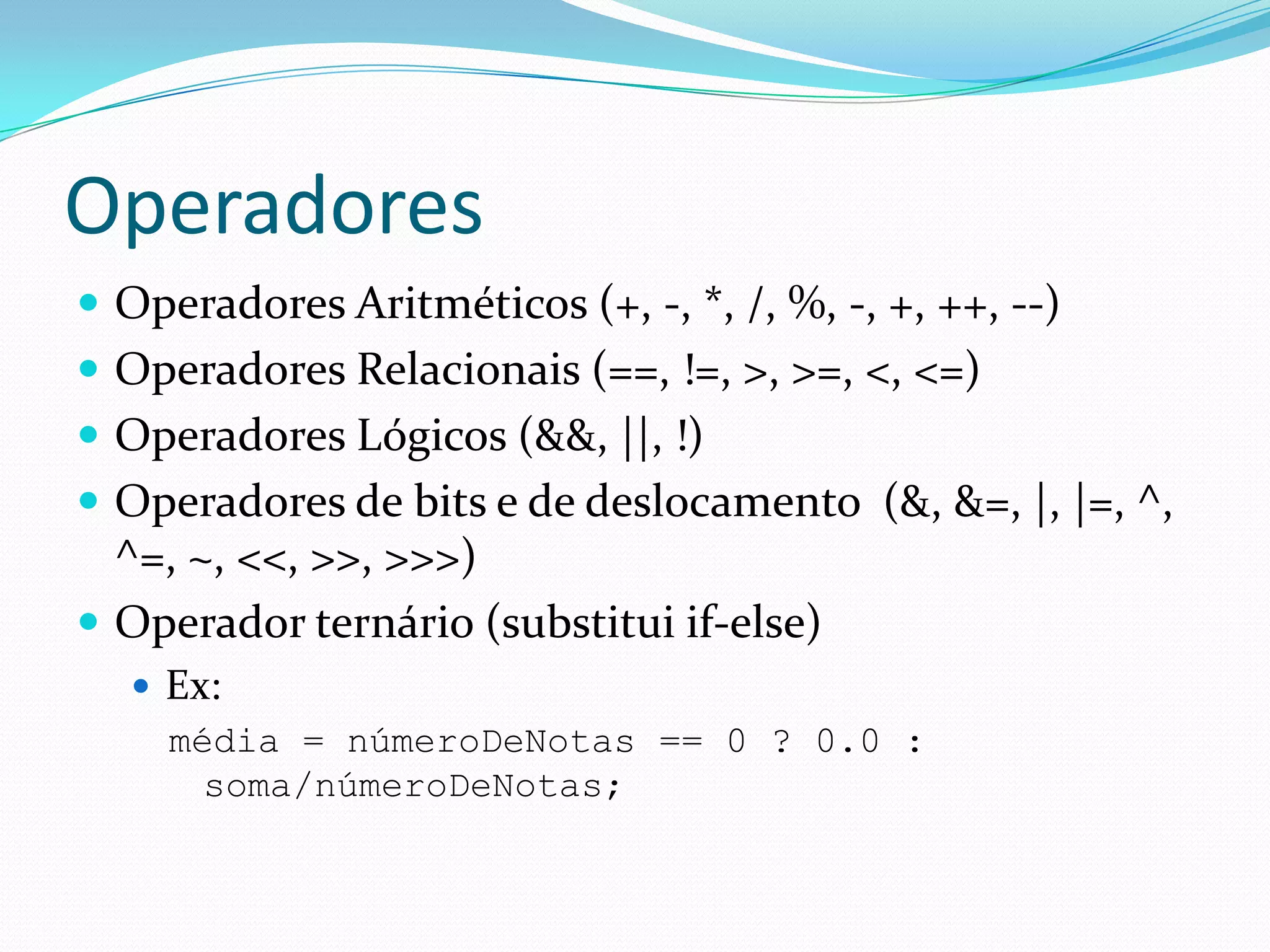 OperadoresOperadores Aritméticos (+, -, *, /, %, -, +, ++, --)Operadores Relacionais (==, !=, >, >=, <, <=)Operadores Lógicos (&&, ||, !)Operadores de bits e de deslocamento  (&, &=, |, |=, ^, ^=, ~, <<, >>, >>>)Operador ternário (substitui if-else)Ex:média = númeroDeNotas == 0 ? 0.0 : soma/númeroDeNotas;