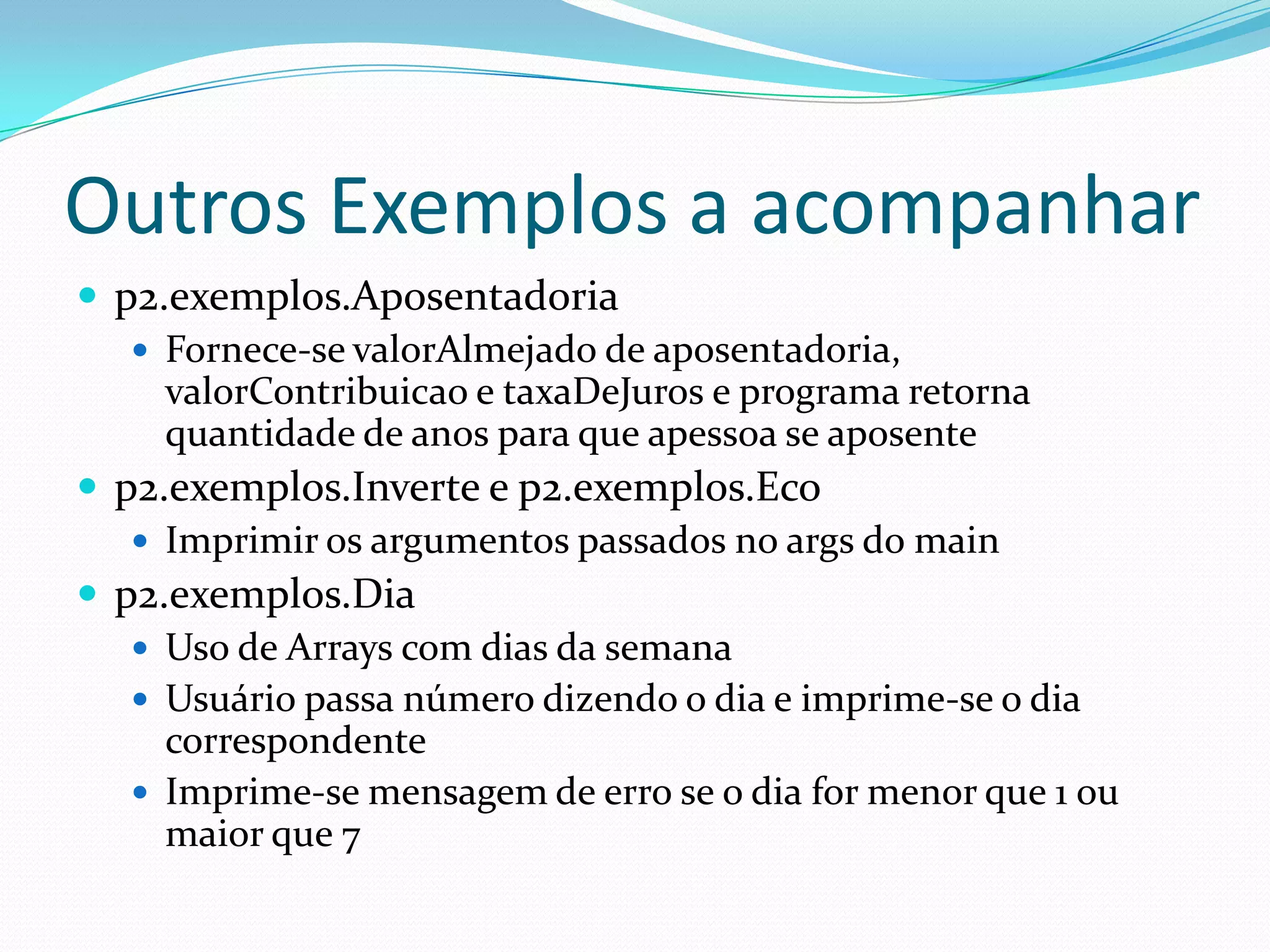 Outros Exemplos a acompanharp2.exemplos.AposentadoriaFornece-se valorAlmejado de aposentadoria, valorContribuicao e taxaDeJuros e programa retorna quantidade de anos para que apessoa se aposentep2.exemplos.Inverte e p2.exemplos.EcoImprimir os argumentos passados no args do mainp2.exemplos.DiaUso de Arrays com dias da semanaUsuário passa número dizendo o dia e imprime-se o dia correspondenteImprime-se mensagem de erro se o dia for menor que 1 ou maior que 7