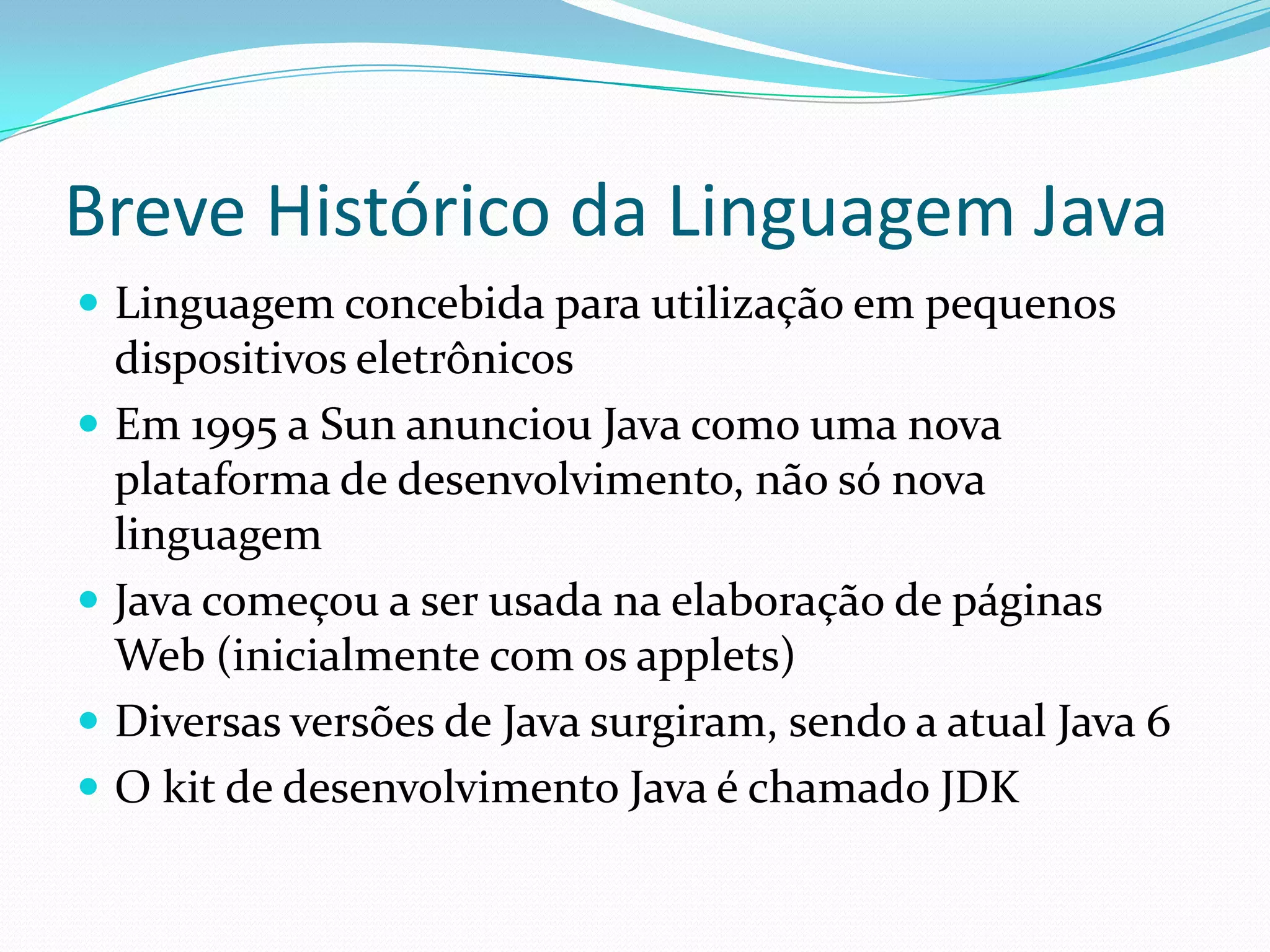 Breve Histórico da Linguagem JavaLinguagem concebida para utilização em pequenos dispositivos eletrônicosEm 1995 a Sun anunciou Java como uma nova plataforma de desenvolvimento, não só nova linguagemJava começou a ser usada na elaboração de páginas Web (inicialmente com os applets)Diversas versões de Java surgiram, sendo a atual Java 6O kit de desenvolvimento Java é chamado JDK