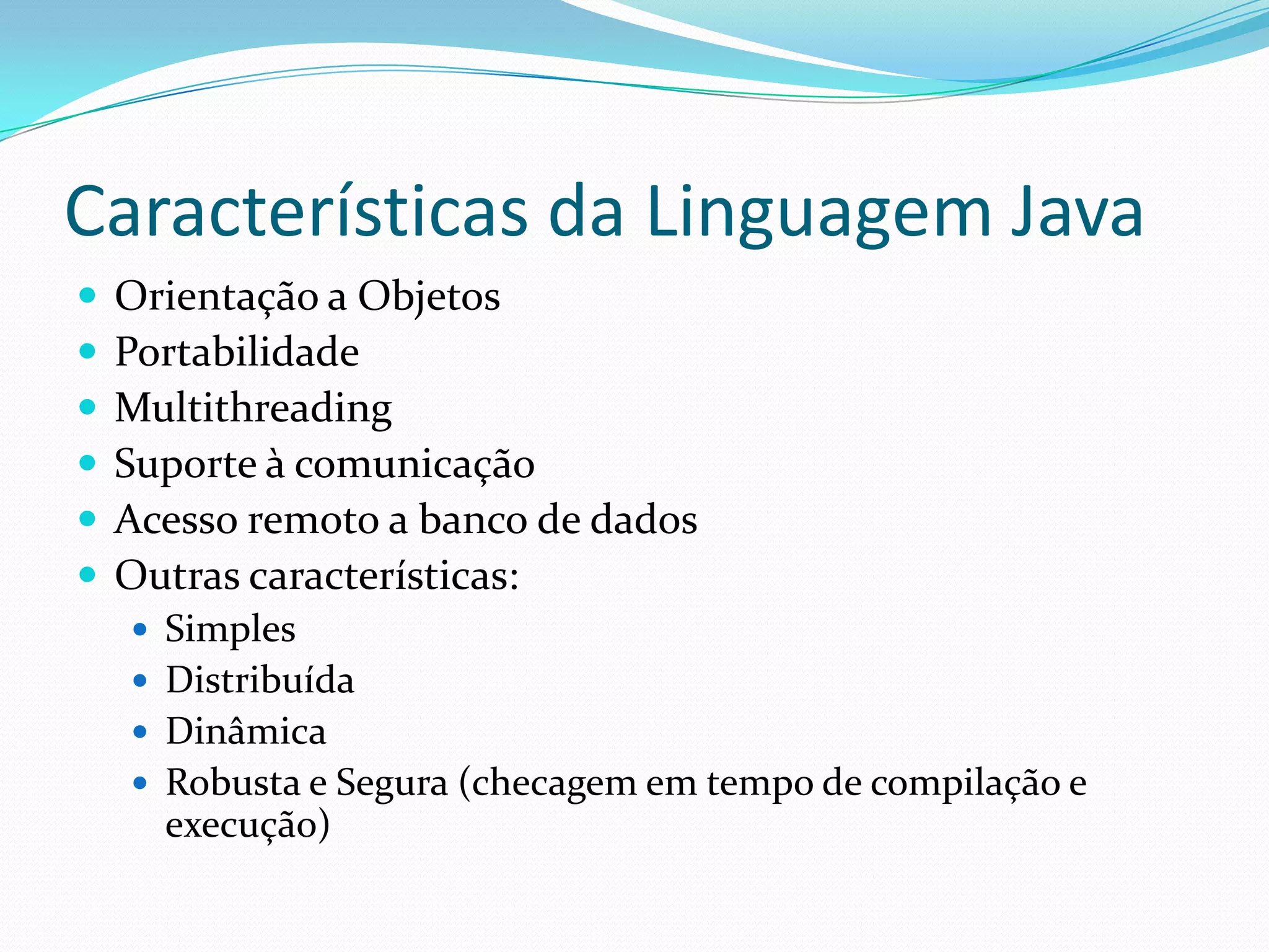 Características da Linguagem JavaOrientação a ObjetosPortabilidadeMultithreadingSuporte à comunicaçãoAcesso remoto a banco de dadosOutras características:SimplesDistribuídaDinâmicaRobusta e Segura (checagem em tempo de compilação e execução)