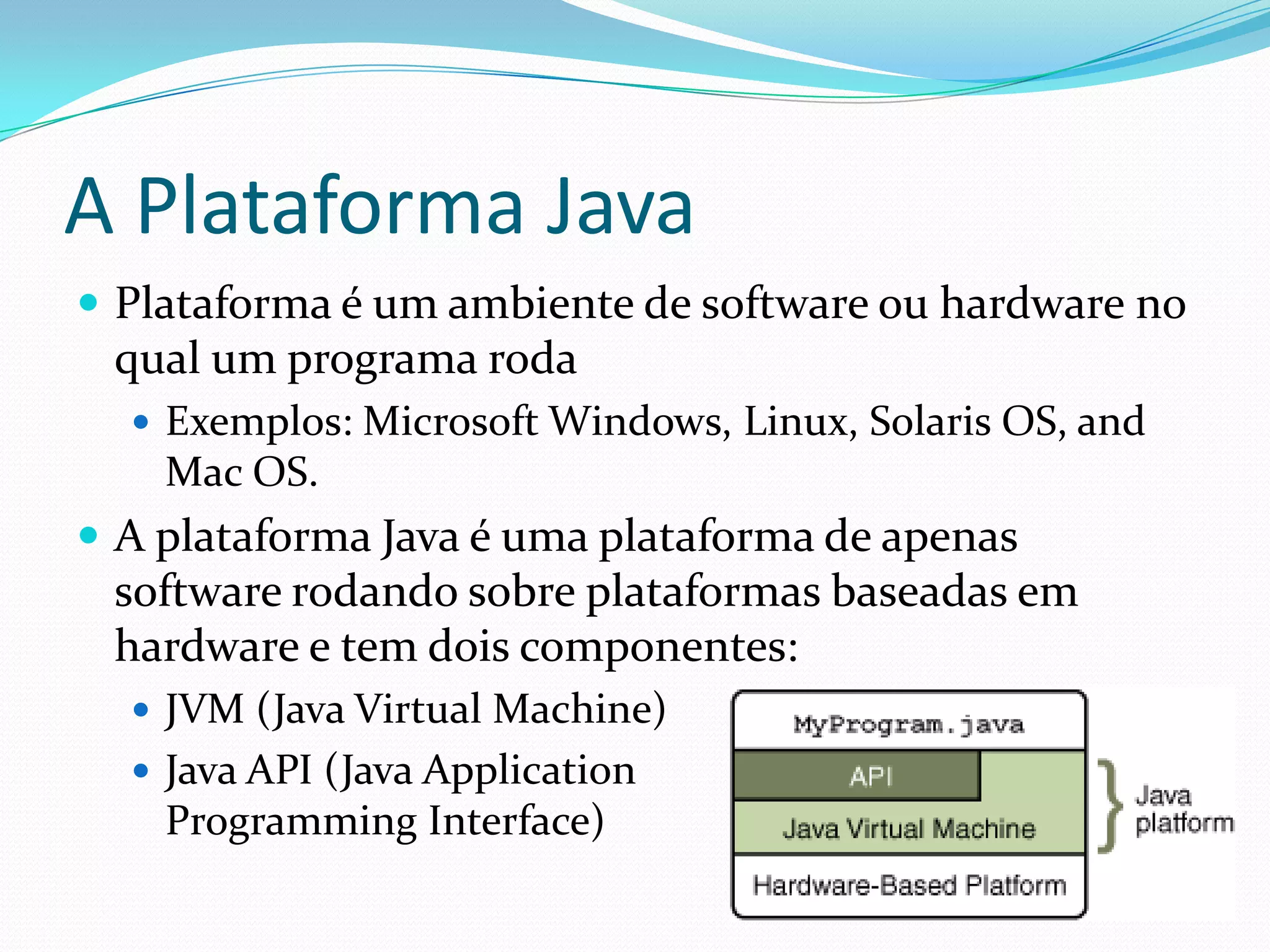 A Plataforma JavaPlataforma é um ambiente de software ou hardware no qual um programa rodaExemplos: Microsoft Windows, Linux, Solaris OS, and Mac OS.A plataforma Java é uma plataforma de apenas software rodando sobre plataformas baseadas em hardware e tem dois componentes:JVM (Java Virtual Machine)Java API (Java Application Programming Interface)