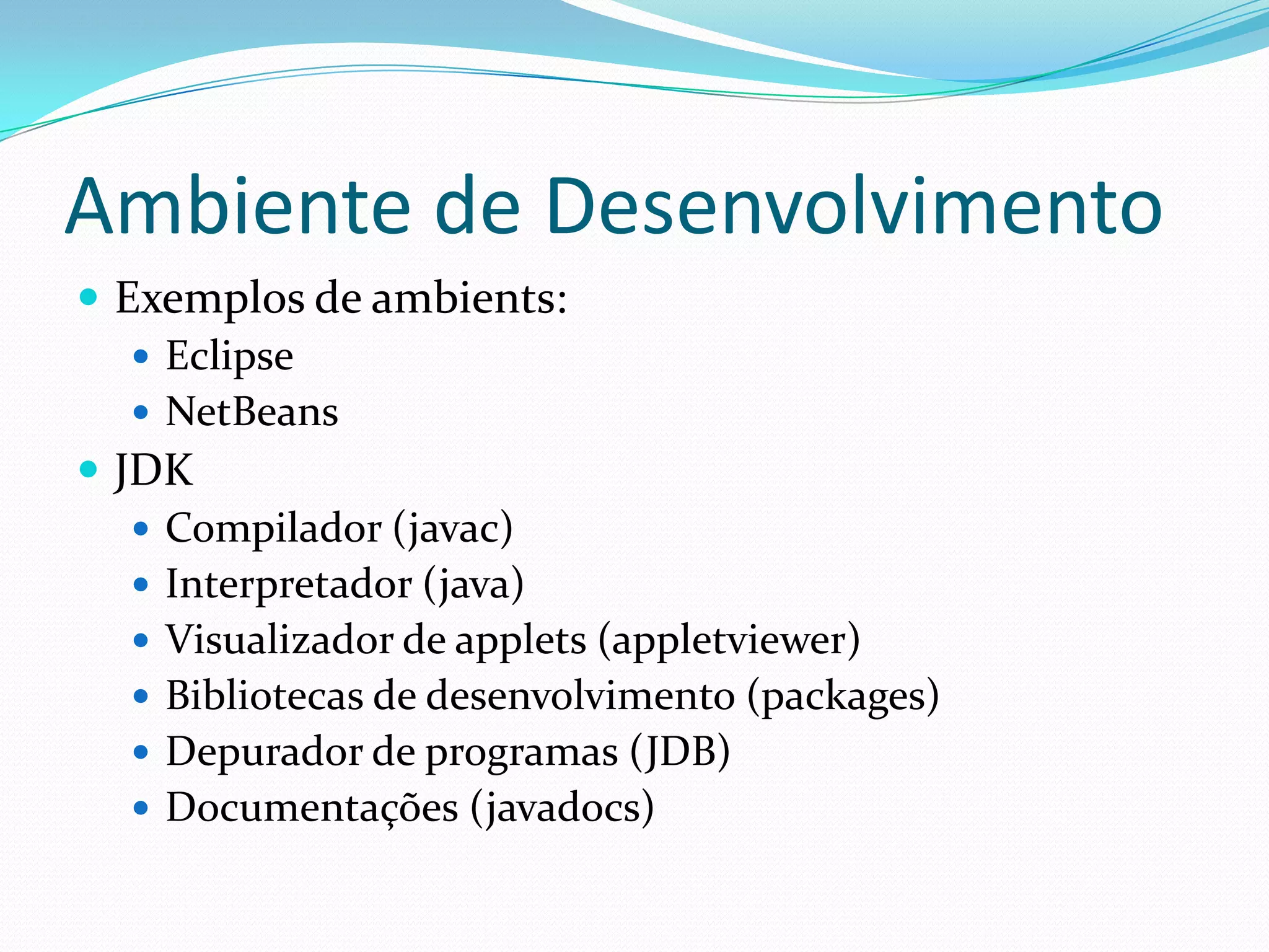 Ambiente de DesenvolvimentoExemplos de ambients:EclipseNetBeansJDKCompilador (javac)Interpretador (java)Visualizador de applets (appletviewer)Bibliotecas de desenvolvimento (packages)Depurador de programas (JDB)Documentações (javadocs)