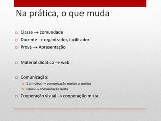Na prática, o que muda
10


        Classe       comundade
        Docente          organizador, facilitador
        Prova        Apresentação


        Material didático         web


        Comunicação:
            1 a muitos    comunicação muitos a muitos
            visual   comunicação mista
        Cooperação visual           cooperação mista
 