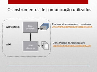 Os instrumentos de comunicação utilizados

                       Post com slides das aulas, comentarios
wordpress     Blog     www.informaticamedici2p.wordpress.com
            do curso




                       Diario Pessoal de Aprendizagem
wiki          Wiki     http://informaticamedici2p.wiki-site.com
            do curso
 