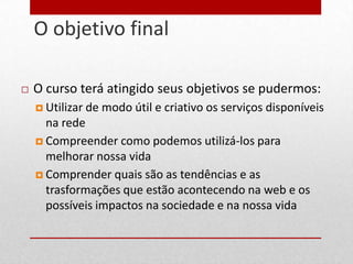 O objetivo final
17




        O curso terá atingido seus objetivos se pudermos:
          Utilizar de   modo útil e criativo os serviços disponíveis
           na rede
          Compreender como podemos utilizá-los para
           melhorar nossa vida
          Comprender quais são as tendências e as
           trasformações que estão acontecendo na web e os
           possíveis impactos na sociedade e na nossa vida
 